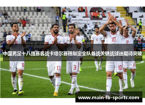 中国男足十八强赛客战卡塔尔赛程敲定全队备战关键战球迷期待突破 中国男足十八强赛客战卡塔尔赛程敲定全队备战关键战球迷期待突破
