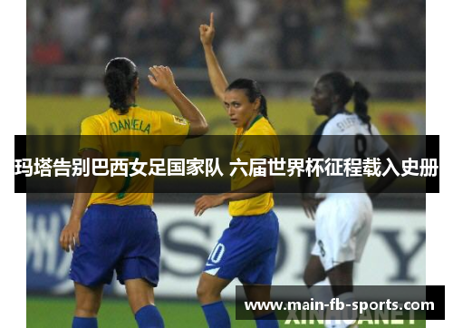 玛塔告别巴西女足国家队 六届世界杯征程载入史册