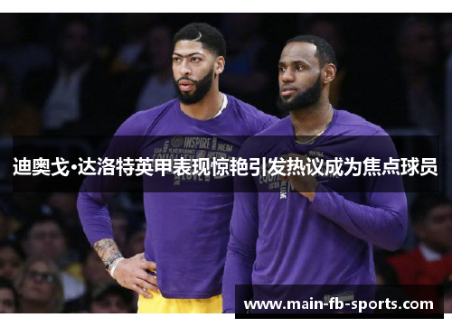 迪奥戈·达洛特英甲表现惊艳引发热议成为焦点球员